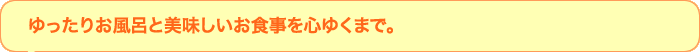 ゆったりお風呂とおいしいお食事を心ゆくまで。